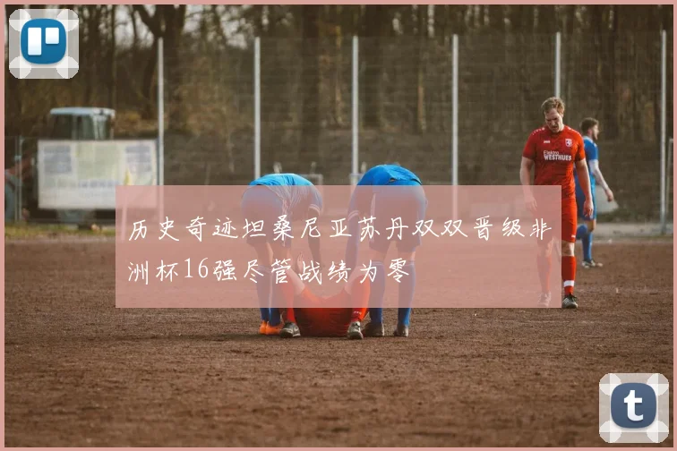 历史奇迹坦桑尼亚苏丹双双晋级非洲杯16强尽管战绩为零