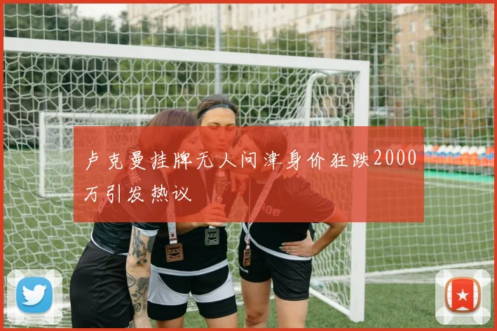 卢克曼挂牌无人问津身价狂跌2000万引发热议