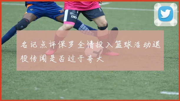 名记点评保罗全情投入篮球活动退役传闻是否过于夸大