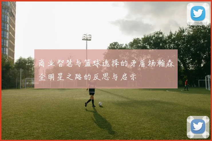 商业智慧与篮球选择的矛盾杨瀚森全明星之路的反思与启示