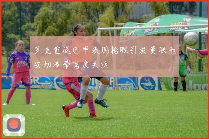 罗克重返巴甲表现抢眼引发曼联和安切洛蒂高度关注