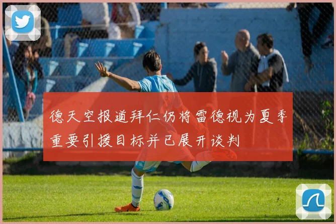 德天空报道拜仁仍将雷德视为夏季重要引援目标并已展开谈判