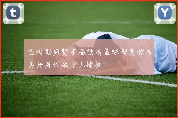 巴特勒盛赞霍福德高篮球智商称与其并肩作战令人愉快