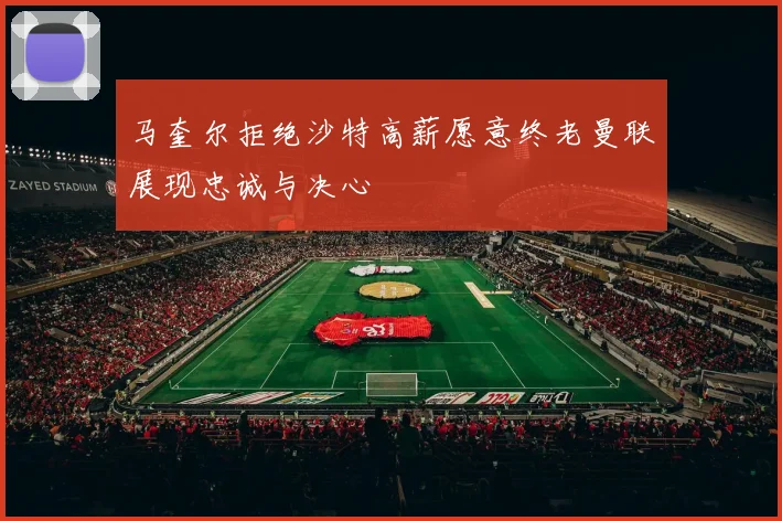 马奎尔拒绝沙特高薪愿意终老曼联展现忠诚与决心