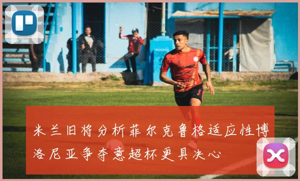 米兰旧将分析菲尔克鲁格适应性博洛尼亚争夺意超杯更具决心