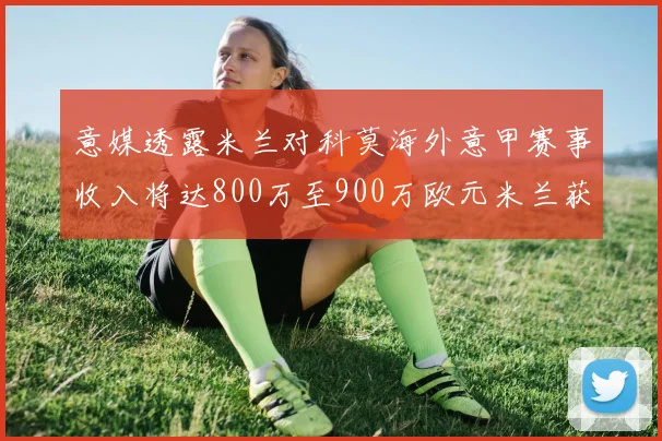 意媒透露米兰对科莫海外意甲赛事收入将达800万至900万欧元米兰获益最大