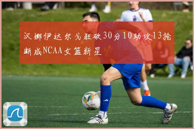 汉娜伊达尔戈狂砍30分10助攻13抢断成NCAA女篮新星