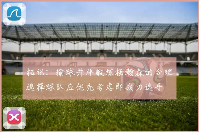 拓记：输球并非锻炼杨瀚森的合理选择球队应优先考虑即战力选手