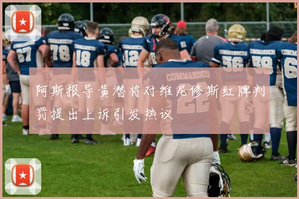 阿斯报导黄潜将对维尼修斯红牌判罚提出上诉引发热议