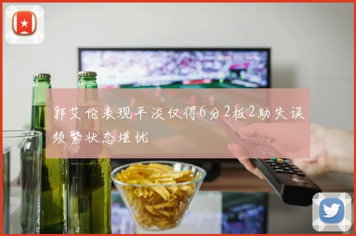 郭艾伦表现平淡仅得6分2板2助失误频繁状态堪忧