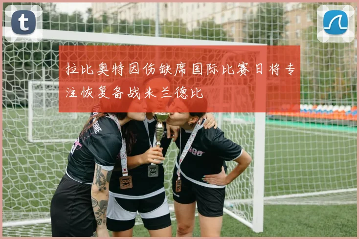 拉比奥特因伤缺席国际比赛日将专注恢复备战米兰德比