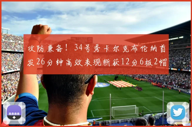 攻防兼备！34号秀卡尔克布伦纳首发26分钟高效表现斩获12分6板2帽