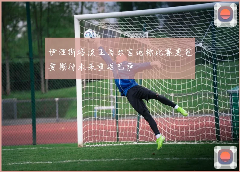 伊涅斯塔谈亚马尔言论称比赛更重要期待未来重返巴萨