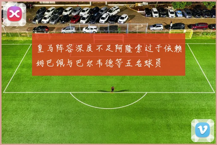 皇马阵容深度不足阿隆索过于依赖姆巴佩与巴尔韦德等五名球员