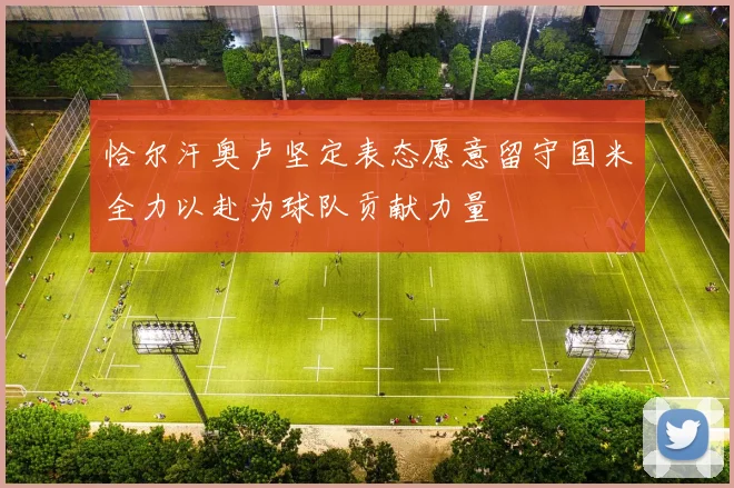 恰尔汗奥卢坚定表态愿意留守国米全力以赴为球队贡献力量