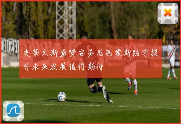 史蒂文斯盛赞安芬尼西蒙斯防守提升未来发展值得期待