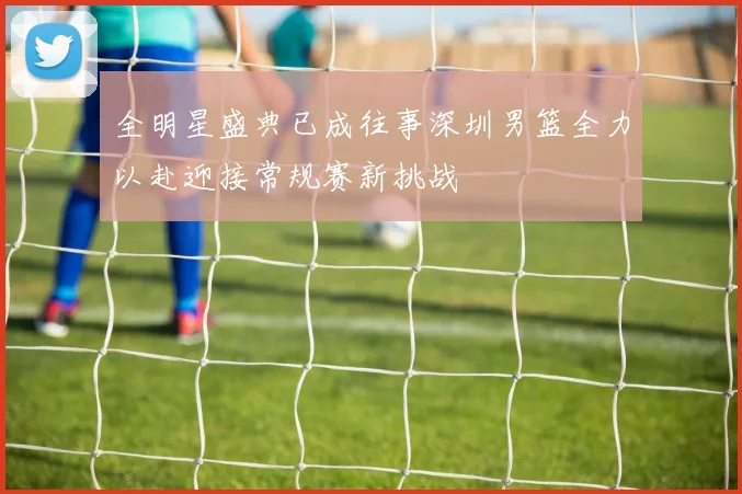 全明星盛典已成往事深圳男篮全力以赴迎接常规赛新挑战
