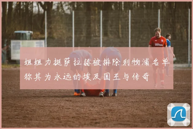 姐姐力挺萨拉赫被排除利物浦名单称其为永远的埃及国王与传奇