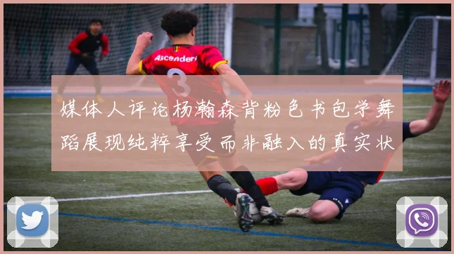 媒体人评论杨瀚森背粉色书包学舞蹈展现纯粹享受而非融入的真实状态