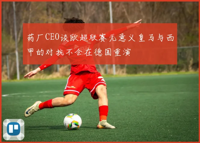 药厂CEO谈欧超联赛无意义皇马与西甲的对抗不会在德国重演