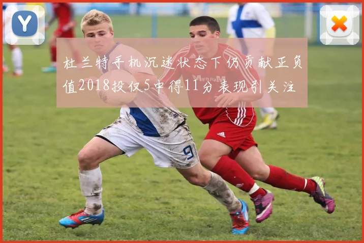 杜兰特手机沉迷状态下仍贡献正负值2018投仅5中得11分表现引关注