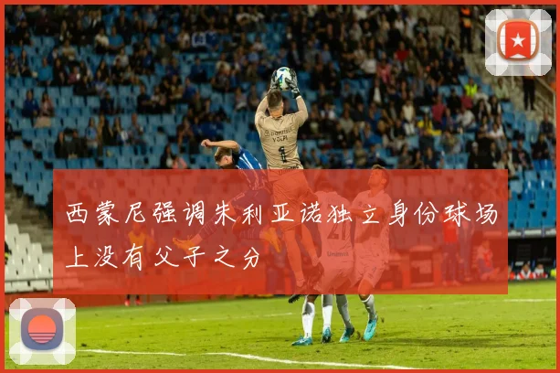 西蒙尼强调朱利亚诺独立身份球场上没有父子之分