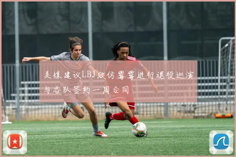 美媒建议LBJ效仿霉霉进行退役巡演与各队签约一周合同