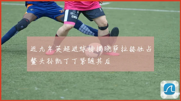 近九年英超进球榜揭晓萨拉赫独占鳌头孙凯丁丁紧随其后