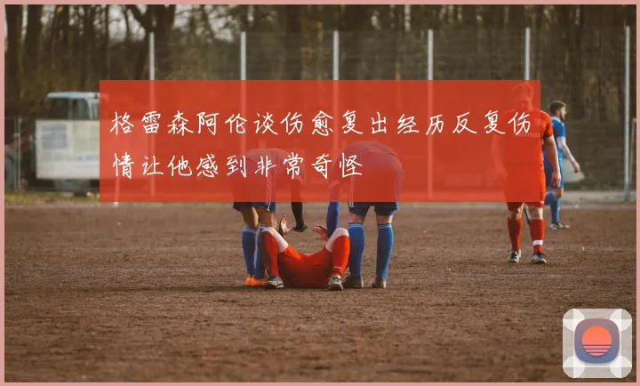 格雷森阿伦谈伤愈复出经历反复伤情让他感到非常奇怪