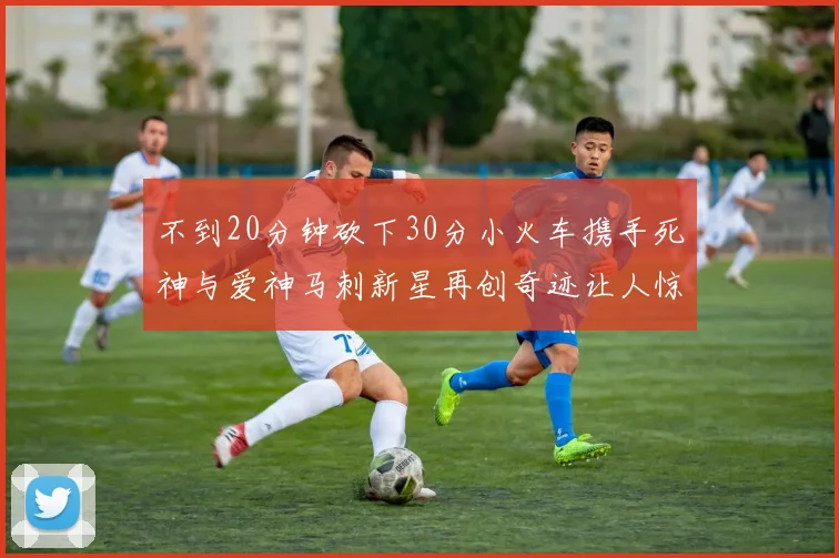 不到20分钟砍下30分小火车携手死神与爱神马刺新星再创奇迹让人惊讶