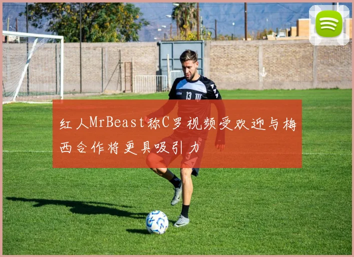 红人MrBeast称C罗视频受欢迎与梅西合作将更具吸引力
