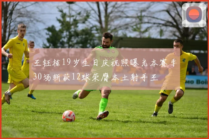 王钰栋19岁生日庆祝照曝光本赛季30场斩获12球荣膺本土射手王