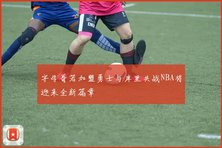 字母哥若加盟勇士与库里共战NBA将迎来全新篇章