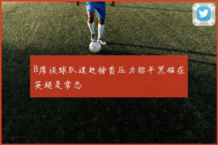 B席谈球队追赶榜首压力称平黑猫在英超是常态