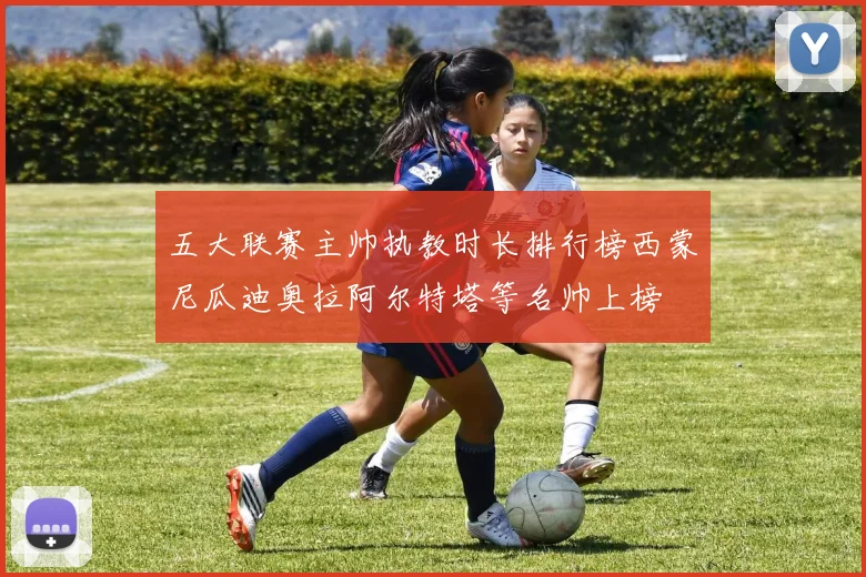 五大联赛主帅执教时长排行榜西蒙尼瓜迪奥拉阿尔特塔等名帅上榜