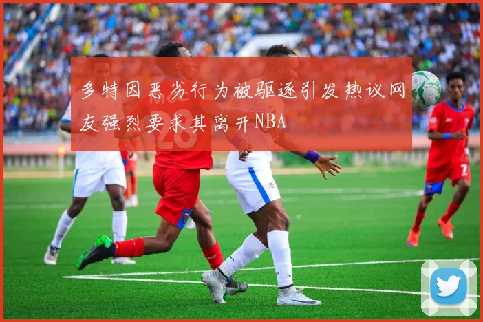 多特因恶劣行为被驱逐引发热议网友强烈要求其离开NBA