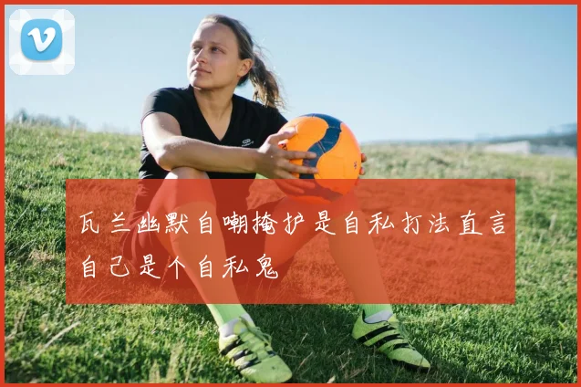 瓦兰幽默自嘲掩护是自私打法直言自己是个自私鬼