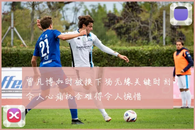 曾凡博加时被换下场无缘关键时刻令人心痛机会难得令人惋惜