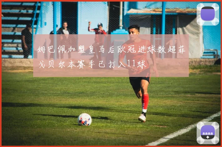 姆巴佩加盟皇马后欧冠进球数超菲戈贝尔本赛季已打入11球