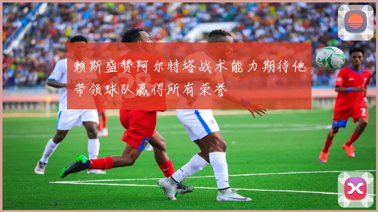 赖斯盛赞阿尔特塔战术能力期待他带领球队赢得所有荣誉