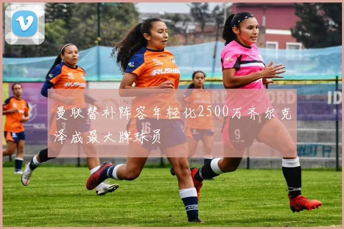 曼联替补阵容年轻化2500万齐尔克泽成最大牌球员
