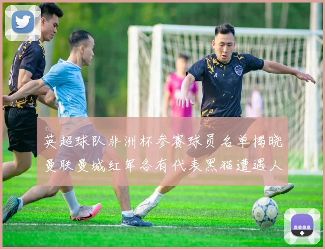 英超球队非洲杯参赛球员名单揭晓曼联曼城红军各有代表黑猫遭遇人员流失
