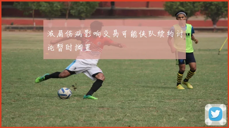浓眉伤病影响交易可能侠队续约讨论暂时搁置