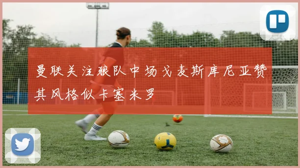 曼联关注狼队中场戈麦斯库尼亚赞其风格似卡塞米罗