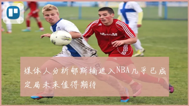 媒体人分析郇斯楠进入NBA几乎已成定局未来值得期待