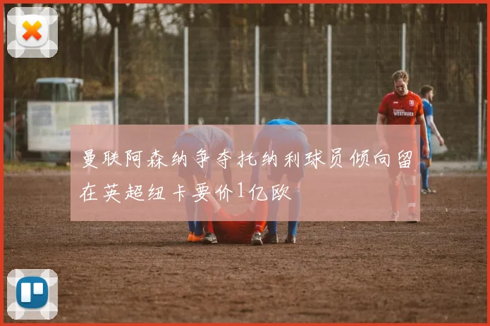 曼联阿森纳争夺托纳利球员倾向留在英超纽卡要价1亿欧