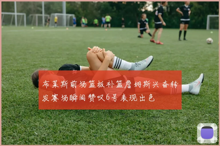 布莱斯前场篮板补篮詹姆斯兴奋转发赛场瞬间赞叹6号表现出色