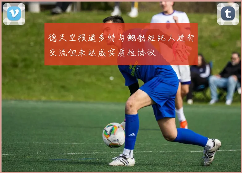 德天空报道多特与鲍勃经纪人进行交流但未达成实质性协议