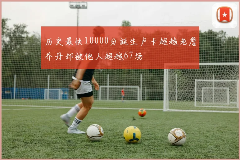 历史最快10000分诞生卢卡超越老詹乔丹却被他人超越67场